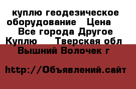 куплю геодезическое оборудование › Цена ­ - - Все города Другое » Куплю   . Тверская обл.,Вышний Волочек г.